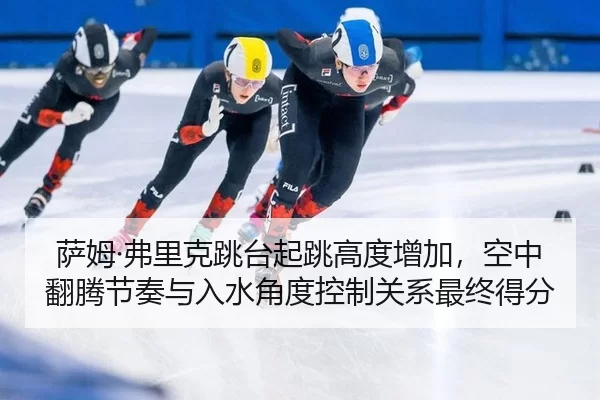 萨姆·弗里克跳台起跳高度增加，空中翻腾节奏与入水角度控制关系最终得分