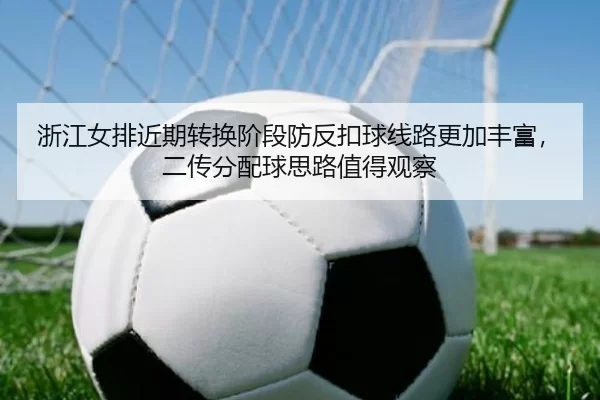 浙江女排近期转换阶段防反扣球线路更加丰富，二传分配球思路值得观察